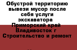 Обустрой территорию-вывези мусор после себя услуги экскаватора - Приморский край, Владивосток г. Строительство и ремонт » Услуги   . Приморский край,Владивосток г.